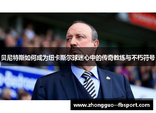 贝尼特斯如何成为纽卡斯尔球迷心中的传奇教练与不朽符号